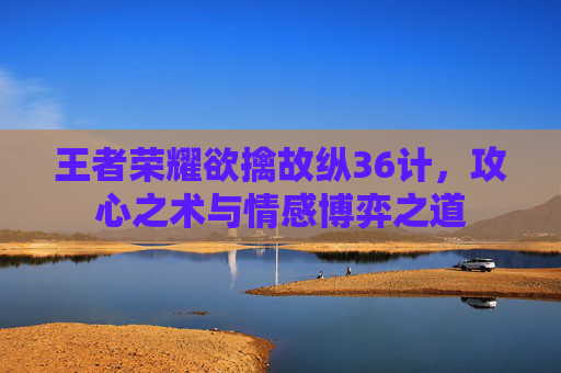 王者荣耀欲擒故纵36计,攻心之术与情感博弈之道 王者荣耀欲擒故纵36计,攻心之术与情感博弈之道