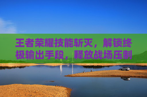 王者荣耀技能斩灭，解锁终极输出手段，释放战场压制力