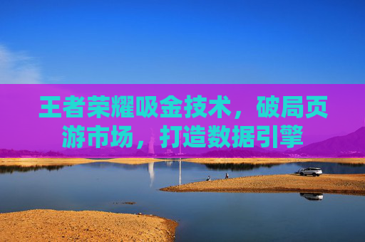王者荣耀吸金技术，破局页游市场，打造数据引擎