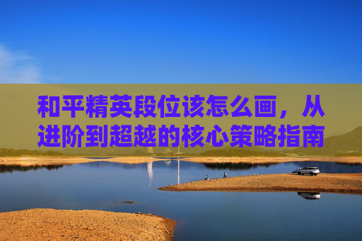 和平精英段位该怎么画，从进阶到超越的核心策略指南
