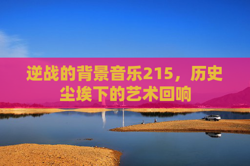 逆战的背景音乐215,历史尘埃下的艺术回响 逆战的背景音乐215,历史尘埃下的艺术回响