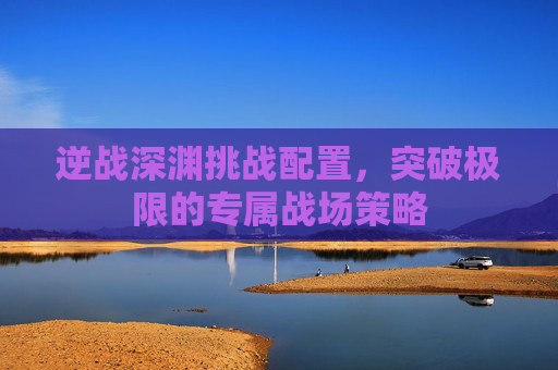 逆战深渊挑战配置,突破极限的专属战场策略 逆战深渊挑战配置,突破极限的专属战场策略