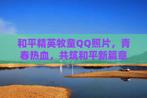 和平精英牧童QQ照片，青春热血，共筑和平新篇章