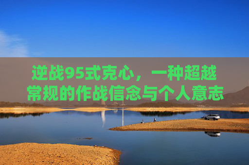 逆战95式克心,一种超越常规的作战信念与个人意志 逆战95式克心,一种超越常规的作战信念与个人意志