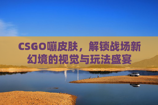 CSGO嘣皮肤,解锁战场新幻境的视觉与玩法盛宴 CSGO嘣皮肤,解锁战场新幻境的视觉与玩法盛宴