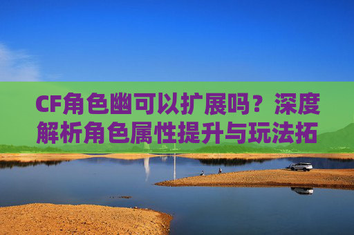 CF角色幽可以扩展吗?深度解析角色属性提升与玩法拓展 CF角色幽可以扩展吗?深度解析角色属性提升与玩法拓展