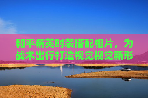 和平精英时装搭配相片,为战术出行打造视觉视觉新形象 和平精英时装搭配相片,为战术出行打造视觉视觉新形象