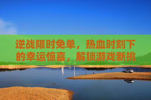 逆战限时免单，热血时刻下的幸运惊喜，解锁游戏新挑战