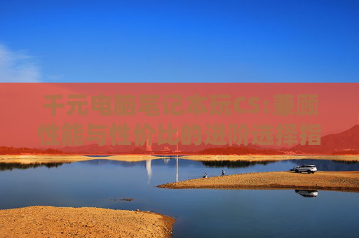 千元电脑笔记本玩CS:兼顾性能与性价比的进阶选择指南