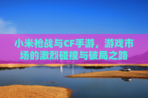 小米枪战与CF手游,游戏市场的激烈碰撞与破局之路 小米枪战与CF手游,游戏市场的激烈碰撞与破局之路