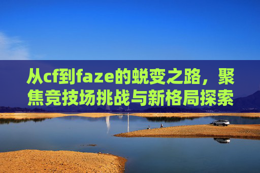 从cf到faze的蜕变之路，聚焦竞技场挑战与新格局探索