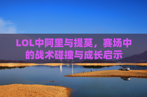 LOL中阿里与提莫,赛场中的战术碰撞与成长启示 LOL中阿里与提莫,赛场中的战术碰撞与成长启示