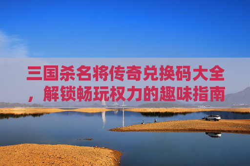 三国杀名将传奇兑换码大全，解锁畅玩权力的趣味指南