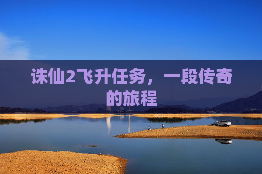 诛仙2飞升任务,一段传奇的旅程 诛仙2飞升任务,一段传奇的旅程