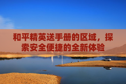 和平精英送手册的区域,探索安全便捷的全新体验 和平精英送手册的区域,探索安全便捷的全新体验