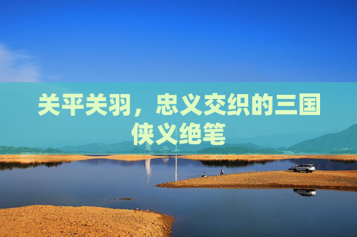 关平关羽,忠义交织的三国侠义绝笔 关平关羽,忠义交织的三国侠义绝笔
