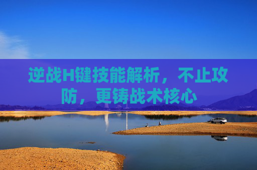 逆战H键技能解析,不止攻防,更铸战术核心 逆战H键技能解析,不止攻防,更铸战术核心