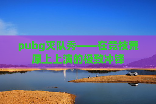 pubg灭队秀——在竞技荒原上上演的极致冲锋 pubg灭队秀——在竞技荒原上上演的极致冲锋