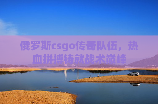 俄罗斯csgo传奇队伍,热血拼搏铸就战术巅峰 俄罗斯csgo传奇队伍,热血拼搏铸就战术巅峰