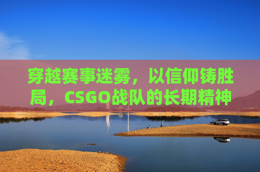 穿越赛事迷雾,以信仰铸胜局,CSGO战队的长期精神底色 穿越赛事迷雾,以信仰铸胜局,CSGO战队的长期精神底色