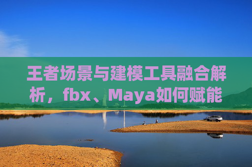 王者场景与建模工具融合解析，fbx、Maya如何赋能游戏创作