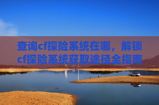查询cf探险系统在哪，解锁cf探险系统获取途径全指南