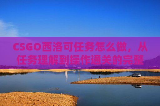 CSGO西洛可任务怎么做，从任务理解到操作通关的完整指南