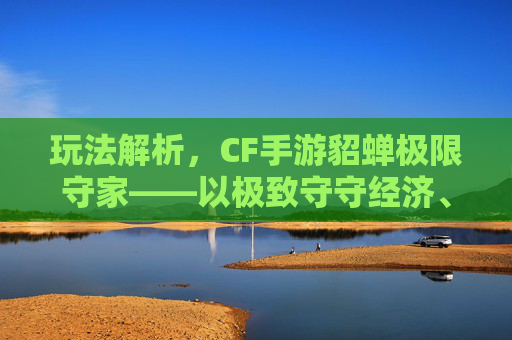 玩法解析，CF手游貂蝉极限守家——以极致守守经济、攻防博弈成胜场核心