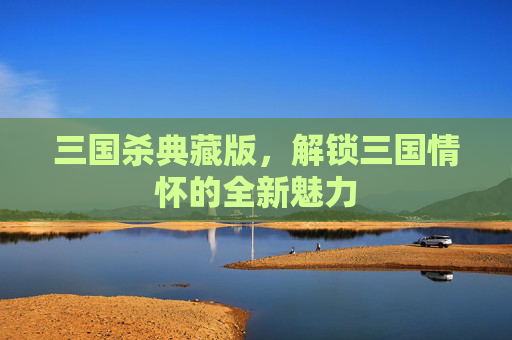 三国杀典藏版，解锁三国情怀的全新魅力