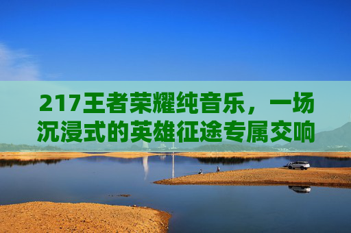 217王者荣耀纯音乐，一场沉浸式的英雄征途专属交响