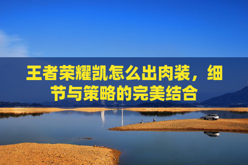 王者荣耀凯怎么出肉装，细节与策略的完美结合