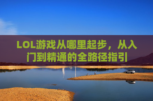 LOL游戏从哪里起步，从入门到精通的全路径指引
