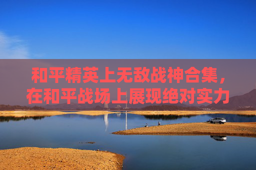 和平精英上无敌战神合集,在和平战场上展现绝对实力 和平精英上无敌战神合集,在和平战场上展现绝对实力