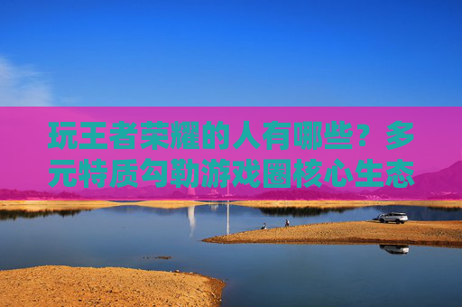 玩王者荣耀的人有哪些？多元特质勾勒游戏圈核心生态