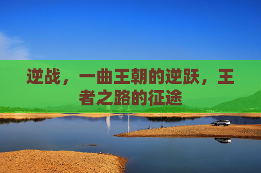 逆战,一曲王朝的逆跃,王者之路的征途 逆战,一曲王朝的逆跃,王者之路的征途