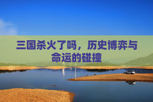 三国杀火了吗，历史博弈与命运的碰撞
