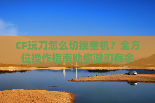 CF玩刀怎么切换重机?全方位操作指南助你游刃有余 CF玩刀怎么切换重机?全方位操作指南助你游刃有余