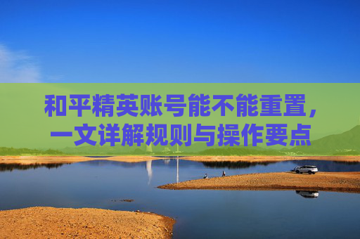 和平精英账号能不能重置，一文详解规则与操作要点