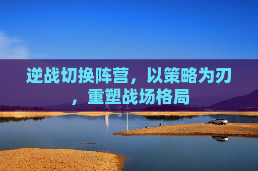 逆战切换阵营,以策略为刃,重塑战场格局 逆战切换阵营,以策略为刃,重塑战场格局