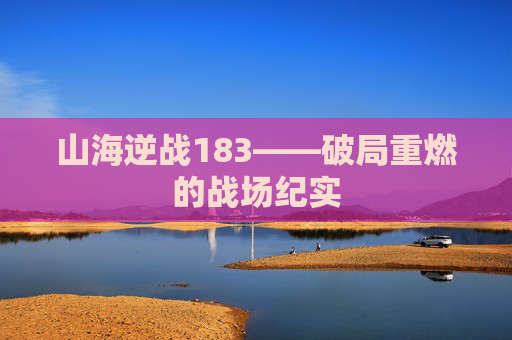 山海逆战183——破局重燃的战场纪实 山海逆战183——破局重燃的战场纪实