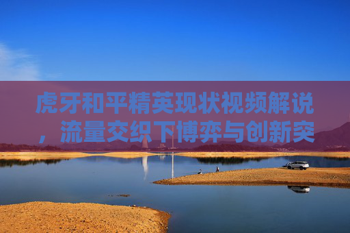 虎牙和平精英现状视频解说，流量交织下博弈与创新突围