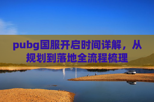 pubg国服开启时间详解,从规划到落地全流程梳理 pubg国服开启时间详解,从规划到落地全流程梳理