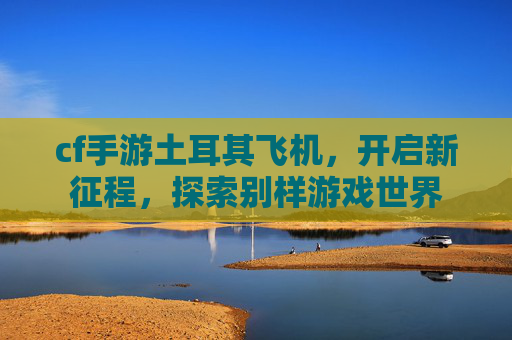 cf手游土耳其飞机，开启新征程，探索别样游戏世界