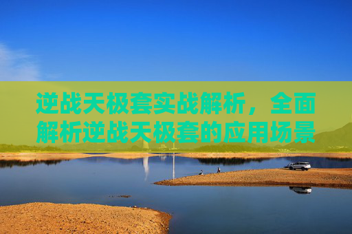 逆战天极套实战解析，全面解析逆战天极套的应用场景与实战优势