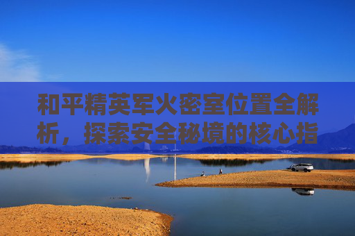 和平精英军火密室位置全解析，探索安全秘境的核心指引