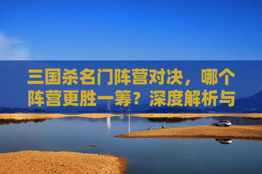 三国杀名门阵营对决,哪个阵营更胜一筹?深度解析与选型指南 三国杀名门阵营对决,哪个阵营更胜一筹?深度解析与选型指南