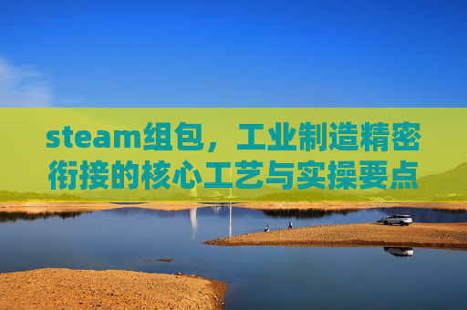steam组包,工业制造精密衔接的核心工艺与实操要点 steam组包,工业制造精密衔接的核心工艺与实操要点