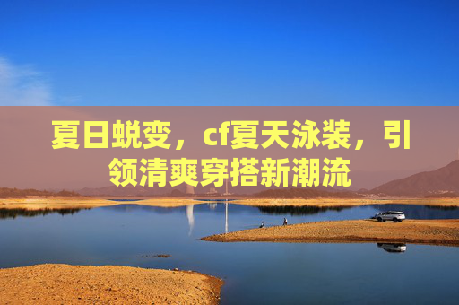 夏日蜕变，cf夏天泳装，引领清爽穿搭新潮流