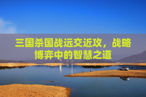 三国杀国战远交近攻,战略博弈中的智慧之道 三国杀国战远交近攻,战略博弈中的智慧之道