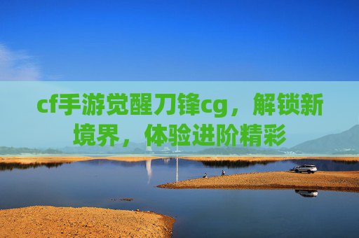 cf手游觉醒刀锋cg，解锁新境界，体验进阶精彩